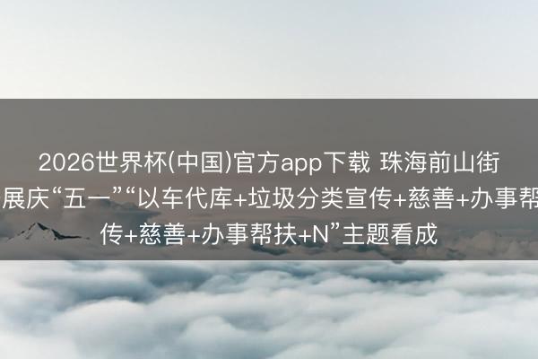 2026世界杯(中国)官方app下载 珠海前山街说念翠景社区开展庆“五一”“以车代库+垃圾分类宣传+慈善+办事帮扶+N”主题看成
