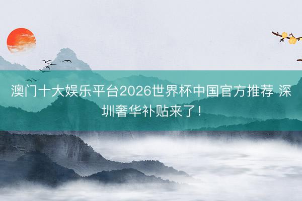 澳门十大娱乐平台2026世界杯中国官方推荐 深圳奢华补贴来了！