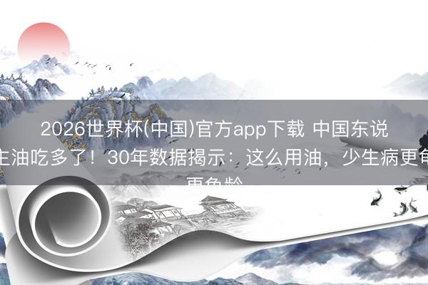 2026世界杯(中国)官方app下载 中国东说念主油吃多了！30年数据揭示：这么用油，少生病更龟龄