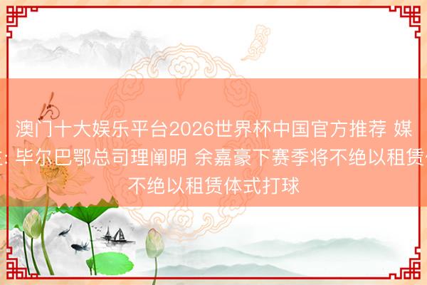 澳门十大娱乐平台2026世界杯中国官方推荐 媒体东谈主: 毕尔巴鄂总司理阐明 余嘉豪下赛季将不绝以租赁体式打球
