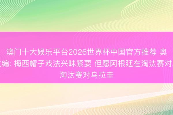 澳门十大娱乐平台2026世界杯中国官方推荐 奥莱报主编: 梅西帽子戏法兴味紧要 但愿阿根廷在淘汰赛对乌拉圭