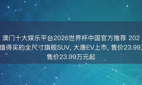 澳门十大娱乐平台2026世界杯中国官方推荐 2026年最值得买的全尺寸旗舰SUV， 大唐EV上市， 售价23.99万元起
