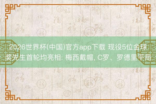 2026世界杯(中国)官方app下载 现役5位金球奖先生首轮均亮相: 梅西戴帽， C罗、罗德里平局