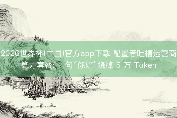 2026世界杯(中国)官方app下载 配置者吐槽运营商算力套餐: 一句“你好”烧掉 5 万 Token