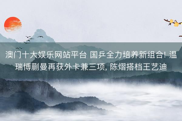 澳门十大娱乐网站平台 国乒全力培养新组合! 温瑞博蒯曼再获外卡兼三项， 陈熠搭档王艺迪