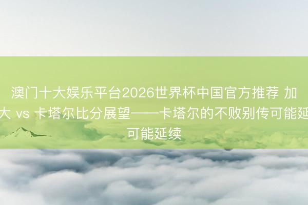 澳门十大娱乐平台2026世界杯中国官方推荐 加拿大 vs 卡塔尔比分展望——卡塔尔的不败别传可能延续