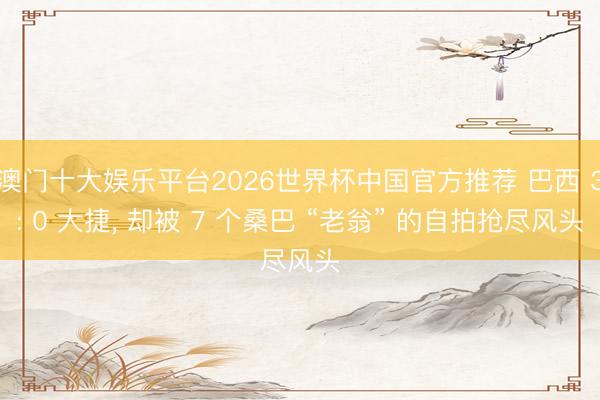 澳门十大娱乐平台2026世界杯中国官方推荐 巴西 3: 0 大捷, 却被 7 个桑巴 “老翁” 的自拍抢尽风头