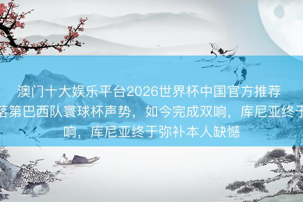 澳门十大娱乐平台2026世界杯中国官方推荐 寰球杯｜依然落第巴西队寰球杯声势，如今完成双响，库尼亚终于弥补本人缺憾