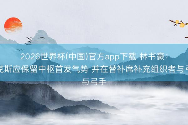 2026世界杯(中国)官方app下载 林书豪:尼克斯应保留中枢首发气势 并在替补席补充组织者与弓手