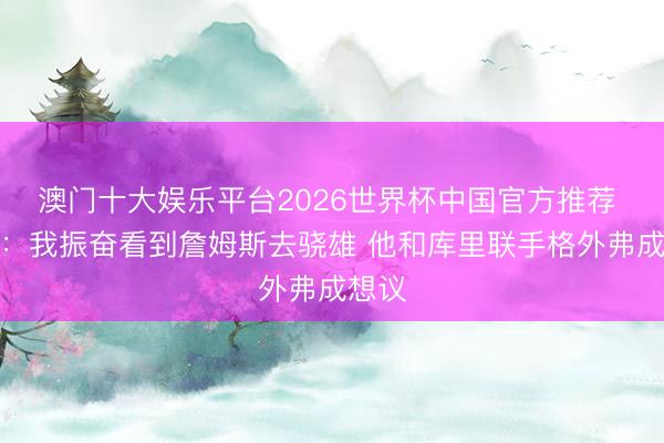 澳门十大娱乐平台2026世界杯中国官方推荐 名嘴:我振奋看到詹姆斯去骁雄 他和库里联手格外弗成想议